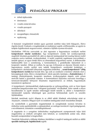 PEDAGÓGIAI PROGRAM
68
 térbeli tájékozódás
 dominancia
 vizuális minta követése
 vizuális percepció
 időreláció
 mozgásállapot, ritmusérzék
 rajzkészség
A bemeneti vizsgálatokról minden egyes gyermek esetében teljes körű feljegyzés, illetve
rögzítés készül. Ezeknek a vizsgálatoknak az eredményei segítik a differenciálás, az egyéni és
terápiás foglalkozások megszervezését, valamint a fejlődés nyomon követését.
Iskolánkban 1995-óta szervezünk az alsó tagozaton a hagyományos osztályok mellett
komprehenzív iskolai osztályokat. Egy komprehenzív osztály két osztálycsoportnak
megfelelő létszámú gyermekből áll, akik az alapvető tantárgyaknál két (esetleg három) mobil
csoportra osztva tanulnak, tevékenykednek. A mobil csoportok rugalmasan szerveződnek a
tanulók igényei, az egyes témák illetve az elmaradások kiegyenlítése szerint. A differenciálás
hatékonyabbá teszi a személyiség, a kommunikáció, a gondolkodás fejlesztését és a
kooperatív tanulást. Abban az esetben, ha egy-egy évfolyamon az alacsony létszám miatt a
hagyományos osztály mellett nem tudunk komprehenzív osztályokat kialakítani, a
komprehenzív iskolamodell előnyeinek megtartása érdekében „ szemi-komprehenzív” (félig
komprehenzív) osztályokat hozunk létre. Így ezek az osztályok is közösen vehetnek részt a
készségtárgyak óráin, illetve a komprehenzív iskola speciális tanóráján, a Kalendáriumon. E
tantárgy élményközpontú, kooperatív tanuláson, tevékenységeken alapuló, ezért erősen
motiváló hatású a gyermekek számára. A kommunikáció fejlesztése szervesen összefügg a
természeti-társadalmi környezet folyamatos megismerésével, az értékek, hagyományok
teremtésével, ápolásával.
A komprehenzív iskolamodellnek alapkoncepciója az esélyegyenlőség, ezért az ilyen típusú
osztályban hangsúlyozottan nem “válogatott gyermekek” nevelkednek. Jelen vannak a súlyos
beszédtanulási és egyéb tanulási nehézséggel küzdő tanulók is, akiket a komprehenzív
iskolamodell nyújtotta lehetőségek igen pozitívan befolyásolnak nyelvi és szociális
fejlődésükben.
Iskolánk tanulóinak nyelvi állapota és az ebből adódó feladatok sokszínűsége miatt az
Anyanyelv, valamint a Magyar nyelv és irodalom tantárgyakat emelt óraszámban oktatjuk.
Az osztályfőnök a gyermekek magatartásának és szorgalmának nyomon követése és
értékelése során együttműködik a szaktanárokkal, az esetleges korrekciót végző pedagógussal,
a nevelőtanárral, esetenként a mentálhigiénikussal.
A magatartás és a szorgalom értékeléséhez megfogalmazott szempontsorok teljes körű
megjelenítése az értékelő szövegben nem kötelező, az osztályfőnök azokat más, általa
használt szempontokkal is kiegészítheti.
Tanulóink fejlesztését a többségi általános iskolákban is meglévő tantárgyak mellett az alábbi
speciális tantárgyak, foglalkozások segítik:
 