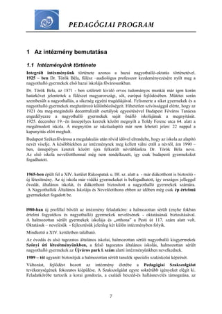 PEDAGÓGIAI PROGRAM
7
1 Az intézmény bemutatása
1.1 Intézményünk története
Integrált intézményünk története azonos a hazai nagyothalló-oktatás történetével.
1925 – ben Dr. Török Béla, fülész –audiológus professzor kezdeményezésére nyílt meg a
nagyothalló gyermekek első hazai iskolája fővárosunkban.
Dr. Török Béla, az 1871 - ben született kiváló orvos tudományos munkái már igen korán
határkövet jelentettek a fülészet magyarországi, sőt, európai fejlődésében. Műtétei során
szembesült a nagyothallás, a siketség egyéni tragédiájával. Felismerte a siket gyermekek és a
nagyothalló gyermekek meghatározó különbözőségeit. Hihetetlen szívóssággal elérte, hogy az
1921 óta meg-meginduló decentralizált osztályok egyesítésével Budapest Főváros Tanácsa
engedélyezze a nagyothalló gyermekek saját önálló iskolájának a megnyitását.
1925. december 19.–én ünnepélyes keretek között megnyílt a Toldy Ferenc utca 64. alatt a
megálmodott iskola. A megnyitón az iskolaalapító már nem lehetett jelen: 22 nappal a
kapunyitás előtt meghalt.
Budapest Székesfővárosa a megalakulás után rövid idővel elrendelte, hogy az iskola az alapító
nevét viselje. A későbbiekben az intézménynek meg kellett válni ettől a névtől, ám 1990 –
ben, ünnepélyes keretek között újra felkerült névtáblánkra Dr. Török Béla neve.
Az első iskola nevelőotthonnal még nem rendelkezett, így csak budapesti gyermekeket
fogadhatott.
1965-ben épült fel a XIV. kerület Rákospatak u. l0l. sz. alatt a - már diákotthont is biztosító -
új létesítmény. Az új iskola már vidéki gyermekeket is befogadhatott, így országos jelleggel
óvodát, általános iskolát, és diákotthont biztosított a nagyothalló gyermekek számára.
A Nagyothallók Általános Iskolája és Nevelőotthona ebben az időben még csak ép értelmű
gyermekeket fogadott be.
l980-ban új profillal bővült az intézmény feladatköre: a halmozottan sérült (enyhe fokban
értelmi fogyatékos és nagyothalló) gyermekek nevelésének - oktatásának biztosításával.
A halmozottan sérült gyermekek iskolája és „otthona” a Pesti út 117. szám alatt volt.
Oktatásuk – nevelésük - fejlesztésük jelenleg két külön intézményben folyik.
Mindkettő a XIV. kerületben található.
Az óvodás és alsó tagozatos általános iskolai, halmozottan sérült nagyothalló kisgyermekek
Szőnyi úti létesítményünkben, a felső tagozatos általános iskolás, halmozottan sérült
nagyothalló gyermekek az Újváros park l. szám alatti intézményünkben nevelkednek.
1989 – től ugyanitt biztosítjuk a halmozottan sérült tanulók speciális szakiskolai képzését.
Változást, fejlődést hozott az intézmény életébe a Pedagógiai Szakszolgálat
tevékenységének fokozatos kiépülése. A Szakszolgálat egyre sokrétűbb igényeket elégít ki.
Feladatkörébe tartozik a korai gondozás, a családi beszéd-és hallásnevelés támogatása, az
 