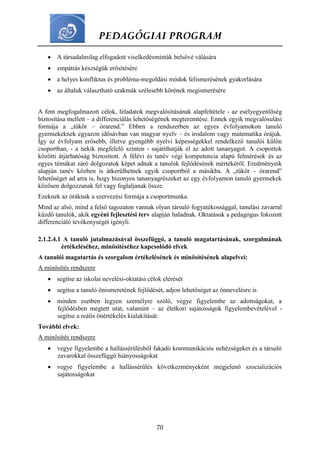 PEDAGÓGIAI PROGRAM
70
 A társadalmilag elfogadott viselkedésminták belsővé válására
 empátiás készségük erősítésére
 a helyes konfliktus és probléma-megoldási módok felismerésének gyakorlására
 az általuk választható szakmák szélesebb körének megismerésére
A fent megfogalmazott célok, feladatok megvalósításának alapfeltétele - az esélyegyenlőség
biztosítása mellett – a differenciálás lehetőségének megteremtése. Ennek egyik megvalósulási
formája a „tükör – órarend.” Ebben a rendszerben az egyes évfolyamokon tanuló
gyermekeknek egyazon idősávban van magyar nyelv – és irodalom vagy matematika órájuk.
Így az évfolyam erősebb, illetve gyengébb nyelvi képességekkel rendelkező tanulói külön
csoportban, - a nekik megfelelő szinten - sajátíthatják el az adott tananyagot. A csoportok
közötti átjárhatóság biztosított. A félévi és tanév végi kompetencia alapú felmérések és az
egyes témákat záró dolgozatok képet adnak a tanulók fejlődésének mértékéről. Eredményeik
alapján tanév közben is átkerülhetnek egyik csoportból a másikba. A „tükör – órarend”
lehetőséget ad arra is, hogy bizonyos tananyagrészeket az egy évfolyamon tanuló gyermekek
közösen dolgozzanak fel vagy foglaljanak össze.
Ezeknek az óráknak a szervezési formája a csoportmunka.
Mind az alsó, mind a felső tagozaton vannak olyan társuló fogyatékossággal, tanulási zavarral
küzdő tanulók, akik egyéni fejlesztési terv alapján haladnak. Oktatásuk a pedagógus fokozott
differenciáló tevékenységét igényli.
2.1.2.4.1 A tanuló jutalmazásával összefüggő, a tanuló magatartásának, szorgalmának
értékeléséhez, minősítéséhez kapcsolódó elvek
A tanulói magatartás és szorgalom értékelésének és minősítésének alapelvei:
A minősítés rendszere
 segítse az iskolai nevelési-oktatási célok elérését
 segítse a tanuló önismeretének fejlődését, adjon lehetőséget az önnevelésre is
 minden esetben legyen személyre szóló, vegye figyelembe az adottságokat, a
fejlődésben megtett utat, valamint – az életkori sajátosságok figyelembevételével -
segítse a reális önértékelés kialakítását.
További elvek:
A minősítés rendszere
 vegye figyelembe a hallássérülésből fakadó kommunikációs nehézségeket és a társuló
zavarokkal összefüggő hiányosságokat
 vegye figyelembe a hallássérülés következményeként megjelenő szocializációs
sajátosságokat
 