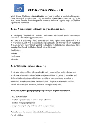 PEDAGÓGIAI PROGRAM
74
Másik fontos feladatunk a felzárkóztatás, amelynek keretében a tanulási nehézségekkel
küzdő, az átlagnál gyengébb nyelvi vagy intellektuális képességekkel rendelkező vagy egyéb
okok miatt tanulási teljesítményükben elmaradó tanulóink egyéni vagy kiscsoportos
fejlesztésben részesülnek.
2.1.2.6. A mindennapos testnevelés megvalósításának módja
A törvényileg meghatározott, felmenő rendszerben bevezetésre kerülő mindennapos
testnevelést a következőképpen szervezzük:
Az 1/1-től az 5. évfolyamig a heti 3 testnevelés órák heti 2 néptánc órával egészülnek ki. A 6.
7. évfolyamon a 2014-2015-ös tanévben kísérleti jelleggel a heti 3 testnevelés óra mellett heti
2 ún. „testnevelés plusz” órákat vezetünk be. Ezeken a foglalkozásokon a tanulók az alábbi
mozgásos lehetőségek közül választhatnak kötelező jelleggel:
-labdajátékok
-atlétika
-zenés torna
-társastánc
2.1.2.7 Könyvtár - pedagógiai program
A könyvtár sajátos eszközeivel, szabad légkörével, a személyiségre ható tevékenységével
az iskolánk arculatát meghatározó értékek megvalósulásának helyszíne. A tanulókkal való
differenciált foglalkozás megoldásában – szolgálja az ismertelsajátítást, a tanulást, az
önművelést, a tehetséggondozást, a felzárkóztatást, a magatartási problémákkal küzdő
tanulók beilleszkedését, a szociális, kulturális hátrányok mérséklését.
Az iskola könyvtár - pedagógiai programját és céljait meghatározó tényezők:
- NAT és Kerettanterv
- az iskola sajátos nevelési és oktatási céljai és feladatai
- az iskola pedagógiai programja
- az egyes tantárgyak helyi tanterve, követelményrendszere
Az iskolai könyvtár tanulási - információs forrásközpont, eszköztár.
Fel kell vállalnia
 