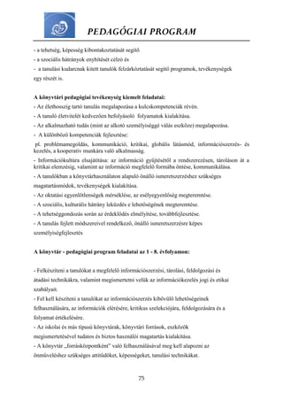 PEDAGÓGIAI PROGRAM
75
- a tehetség, képesség kibontakoztatását segítő
- a szociális hátrányok enyhítését célzó és
- a tanulási kudarcnak kitett tanulók felzárkóztatását segítő programok, tevékenységek
egy részét is.
A könyvtári pedagógiai tevékenység kiemelt feladatai:
- Az élethosszig tartó tanulás megalapozása a kulcskompetenciák révén.
- A tanuló életvitelét kedvezően befolyásoló folyamatok kialakítása.
- Az alkalmazható tudás (mint az alkotó személyiséggé válás eszköze) megalapozása.
- A különböző kompetenciák fejlesztése:
pl. problémamegoldás, kommunikáció, kritikai, globális látásmód, információszerzés- és
kezelés, a kooperatív munkára való alkalmasság.
- Információkultúra elsajátítása: az információ gyűjtésétől a rendszerezésen, tároláson át a
kritikai elemzésig, valamint az információ megfelelő formába öntése, kommunikálása.
- A tanulókban a könyvtárhasználaton alapuló önálló ismeretszerzéshez szükséges
magatartásmódok, tevékenységek kialakítása.
- Az oktatási egyenlőtlenségek mérséklése, az esélyegyenlőség megteremtése.
- A szociális, kulturális hátrány leküzdés e lehetőségének megteremtése.
- A tehetséggondozás során az érdeklődés elmélyítése, továbbfejlesztése.
- A tanulás fejlett módszereivel rendelkező, önálló ismeretszerzésre képes
személyiségfejlesztés
A könyvtár - pedagógiai program feladatai az 1 - 8. évfolyamon:
- Felkészíteni a tanulókat a megfelelő információszerzési, tárolási, feldolgozási és
átadási technikákra, valamint megismertetni velük az információkezelés jogi és etikai
szabályait.
- Fel kell készíteni a tanulókat az információszerzés kibővülő lehetőségeinek
felhasználására, az információk elérésére, kritikus szelekciójára, feldolgozására és a
folyamat értékelésére.
- Az iskolai és más típusú könyvtárak, könyvtári források, eszközök
megismertetésével tudatos és biztos használói magatartás kialakítása.
- A könyvtár „forrásközpontként” való felhasználásával meg kell alapozni az
önműveléshez szükséges attitűdöket, képességeket, tanulási technikákat.
 