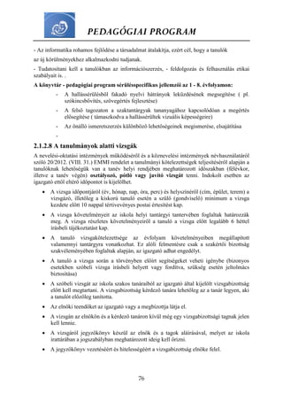 PEDAGÓGIAI PROGRAM
76
- Az informatika rohamos fejlődése a társadalmat átalakítja, ezért cél, hogy a tanulók
az új körülményekhez alkalmazkodni tudjanak.
- Tudatosítani kell a tanulókban az információszerzés, - feldolgozás és felhasználás etikai
szabályait is. .
A könyvtár - pedagógiai program sérülésspecifikus jellemzői az 1 - 8. évfolyamon:
- A hallássérülésből fakadó nyelvi hátrányok leküzdésének megsegítése ( pl.
szókincsbővítés, szövegértés fejlesztése)
- A felső tagozaton a szaktantárgyak tananyagához kapcsolódóan a megértés
elősegítése ( támaszkodva a hallássérültek vizuális képességeire)
- Az önálló ismeretszerzés különböző lehetőségeinek megismerése, elsajátítása
-
2.1.2.8 A tanulmányok alatti vizsgák
A nevelési-oktatási intézmények működéséről és a köznevelési intézmények névhasználatáról
szóló 20/2012. (VIII. 31.) EMMI rendelet a tanulmányi kötelezettségek teljesítéséről alapján a
tanulóknak lehetőségük van a tanév helyi rendjében meghatározott időszakban (félévkor,
illetve a tanév végén) osztályozó, pótló vagy javító vizsgát tenni. Indokolt esetben az
igazgató ettől eltérő időpontot is kijelölhet.
 A vizsga időpontjáról (év, hónap, nap, óra, perc) és helyszínéről (cím, épület, terem) a
vizsgázó, illetőleg a kiskorú tanuló esetén a szülő (gondviselő) minimum a vizsga
kezdete előtt 10 nappal tértivevényes postai értesítést kap.
 A vizsga követelményeit az iskola helyi tantárgyi tantervében foglaltak határozzák
meg. A vizsga részletes követelményeiről a tanuló a vizsga előtt legalább 6 héttel
írásbeli tájékoztatást kap.
 A tanuló vizsgakötelezettsége az évfolyam követelményeiben megállapított
valamennyi tantárgyra vonatkozhat. Ez alóli felmentésre csak a szakértői bizottság
szakvéleményében foglaltak alapján, az igazgató adhat engedélyt.
 A tanuló a vizsga során a törvényben előírt segítségeket veheti igénybe (bizonyos
esetekben szóbeli vizsga írásbeli helyett vagy fordítva, szükség esetén jeltolmács
biztosítása)
 A szóbeli vizsgát az iskola szakos tanáraiból az igazgató által kijelölt vizsgabizottság
előtt kell megtartani. A vizsgabizottság kérdező tanára lehetőleg az a tanár legyen, aki
a tanulót előzőleg tanította.
 Az elnöki teendőket az igazgató vagy a megbízottja látja el.
 A vizsgán az elnökön és a kérdező tanáron kívül még egy vizsgabizottsági tagnak jelen
kell lennie.
 A vizsgáról jegyzőkönyv készül az elnök és a tagok aláírásával, melyet az iskola
irattárában a jogszabályban meghatározott ideig kell őrizni.
 A jegyzőkönyv vezetéséért és hitelességéért a vizsgabizottság elnöke felel.
 