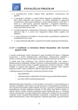 PEDAGÓGIAI PROGRAM
77
 A jegyzőkönyvben minden vizsgázót külön jegyzőkönyv nyomtatványon kell
jegyezni.
 A jegyzőkönyv melléklete a vizsgázó írásbeli dolgozata és feladatlapja, valamint a
diák szóbeli felkészülés alatti jegyzetei. Az írásbeli feladatlapot és jegyzetelés
(vázlatkészítés) céljára kapott papírlapot az iskola körbélyegzőjével el kell látni. A
tanuló és a szülő kérésre, egyeztetett időpontban a vizsgaelnök jelenlétében a
vizsgadokumentumokba betekinthet, írásos megjegyzést fűzhet az értékeléshez,
melyet jegyzőkönyvbe kell venni.
 Az írásbeli dolgozatot a szaktanár piros tollal javítja, a hibák megjelölésével értékeli és
aláírásával látja el. A javítás téves bejegyzéseit látható módon szignálva kell
feltüntetni.
 A vizsga eredményét a törzslapba és a bizonyítványba a jogszabályban meghatározott
záradékokkal be kell vezetni.
 A vizsga eredményét legkésőbb a vizsgát követő második munkanapon kell kihirdetni.
2.1.2.9 A tanulóknak az intézményi döntési folyamatban való részvételi
jogának rendje
A tanulók személyiségét, emberi méltóságát és jogait tiszteletben kell tartani. A diákjogok
érvényesítése, a tanulói érdekképviselete, érdekvédelem, érdekegyeztetés érdekében a
tanulók, az intézményt egészét érintő ügyek intézésére diákönkormányzatot hoznak létre.
A tanulók joga, hogy személyesen vagy választott képviselője útján részt vegyen a
Diákönkormányzat munkájában. Megilleti a kérdezés, véleménynyilvánítás, az információhoz
jutás joga. Ennek kiemelt színtere a legalább negyedévente összehívott értekezlet. A DÖK
munkáját az igazgató által megbízott, „a diákönkormányzat munkáját segítő nagykorú
megbízott személy” segíti, aki felkérésre eljárhat a tagok képviseletében is.
A diákönkormányzat a nevelőtestület véleményének kikérésével dönt
- saját működéséről
- a diákönkormányzat működéséhez biztosított anyagi eszközök felhasználásról
- egy tanítás nélküli munkanap programjáról
Diákönkormányzatunk elsősorban a nevelés területén veszi/veheti ki a részét hatékonyan az
intézmény munkájából. Céljai segítik a nevelők fegyelmező és közösségfejlesztő munkáját. A
rend, fegyelem terén különös gondot fordítunk arra, hogy a gyerekek a gyerekközösség által
megfogalmazott normákat sajátjuknak tekintsék. El kell érnünk, hogy belsővé váljanak az
alapvető erkölcsi normák, amelyeket tanulóinkkal együtt fogalmazunk meg, és a közösség
elvárása segít betartatni. Ha maga a diákközösség véleményezi a megfelelő és nem megfelelő
viselkedési mintát, könnyebb kiküszöbölnünk, enyhítenünk a kamaszkorból természetesen
adódó ellentmondásokat, olykor ellenszegüléseket. Munkánk kapcsolódik a gyermekvédelem
 