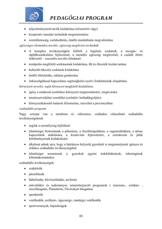 PEDAGÓGIAI PROGRAM
83
 teljesítménymotivációk kialakítása (elismerési vágy)
 kooperatív tanulási technikák megismertetése
 szemléletesség, cselekedtetés, önálló munkáltatás megvalósítása
egészséges életmódra nevelés, egészség-megőrzési technikák
 A komplex tevékenységkör felöleli a higiénés szokások, a mozgás- és
táplálkozáskultúra fejlesztését, a mentális egészség megőrzősét, a családi életre
felkészítő – szexuális nevelés feladatait:
 testápolás megfelelő szokásainak kialakítása, fül és illeszték tisztán tartása
 kulturált étkezési szokások kialakítása
 önálló öltözködés, ruházat gondozása
 önkiszolgálással kapcsolatos segítségkérés nyelvi fordulatainak elsajátítása
környezeti nevelés, saját környezet megfelelő kialakítása
 igény a rendezett esztétikus környezet megteremtésére, megóvására
 természetvédelmi szemlélet (szelektív hulladékgyűjtés)
 környezetkárosító hatások felismerése, részvétel a prevencióban
szabadidős program
Nagy szerepe van a tartalmas és változatos, szabadon választható szabadidős
tevékenységeknek
 segítik a személyiség fejlődését
 lehetőséget biztosítanak a pihenésre, a feszültségoldásra, a regenerálódásra, a társas
kapcsolatok alakítására, a kreativitás fejlesztésére, a szórakozás és játék
körülményeinek kialakítására
 alkalmat adnak arra, hogy a hátrányos helyzetű gyerekek is megismerjenek igényes és
érdekes szabadidős tevékenységeket
 lehetőséget teremtenek a gyerekek egyéni érdeklődésének, tehetségének
kibontakoztatáshoz
szabadidős tevékenységek:
 szakkörök
 játszóházak
 bábelőadás, bűvészelőadás, arcfestés
 művelődési és tudományos ismeretterjesztő programok ( múzeum-, színház- ,
mozilátogatás, Planetárim, Füvészkert látogatása
 sportkörök
 vetélkedők, szellemi-, ügyességi-, tantárgyi vetélkedők
 sportversenyek, bajnokságok
 
