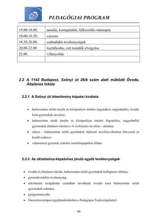 PEDAGÓGIAI PROGRAM
86
15.00-18.00. tanulás, korrepetálás, felkészülés másnapra
18.00-18.30. vacsora
18.30-20.00. szabadidős tevékenységek
20.00-22.00 tisztálkodás, esti teendők elvégzése
22.00. villanyoltás
2.2 A 1142 Budapest, Szőnyi út 26/b szám alatt működő Óvoda,
Általános Iskola
2.2.1 A Szőnyi úti létesítmény képzési kínálata
 halmozottan sérült (enyhe és középsúlyos értelmi fogyatékos, nagyothalló), óvodás
korú gyermekek nevelése,
 halmozottan sérült (enyhe és középsúlyos értelmi fogyatékos, nagyothalló)
gyermekek általános iskolai (1-4. évfolyam) nevelése - oktatása,
 súlyos - halmozottan sérült gyermekek fejlesztő nevelése-oktatása (bevezető és
kezdő szakasz)
 valamennyi gyermek számára szurdologopédiai ellátás
2.2.2 Az oktatáshoz-képzéshez járuló egyéb tevékenységek
 óvodás és általános iskolás, halmozottan sérült gyermekek kollégiumi ellátása,
 gyermekvédelmi tevékenység,
 utazótanári szolgáltatás családban nevelkedő óvodás korú halmozottan sérült
gyermekek számára,
 gyógytestnevelés
 Snoezelen-terápia (együttműködésben a Pedagógiai Szakszolgálattal)
 