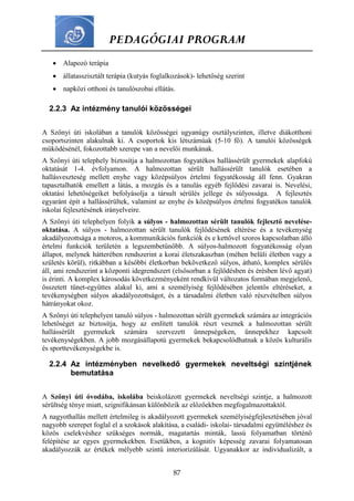 PEDAGÓGIAI PROGRAM
87
 Alapozó terápia
 állatasszisztált terápia (kutyás foglalkozások)- lehetőség szerint
 napközi otthoni és tanulószobai ellátás.
2.2.3 Az intézmény tanulói közösségei
A Szőnyi úti iskolában a tanulók közösségei ugyanúgy osztályszinten, illetve diákotthoni
csoportszinten alakulnak ki. A csoportok kis létszámúak (5-10 fő). A tanulói közösségek
működésénél, fokozottabb szerepe van a nevelői munkának.
A Szőnyi úti telephely biztosítja a halmozottan fogyatékos hallássérült gyermekek alapfokú
oktatását 1-4. évfolyamon. A halmozottan sérült hallássérült tanulók esetében a
hallásveszteség mellett enyhe vagy középsúlyos értelmi fogyatékosság áll fenn. Gyakran
tapasztalhatók emellett a látás, a mozgás és a tanulás egyéb fejlődési zavarai is. Nevelési,
oktatási lehetőségeiket befolyásolja a társult sérülés jellege és súlyossága. A fejlesztés
egyaránt épít a hallássérültek, valamint az enyhe és középsúlyos értelmi fogyatékos tanulók
iskolai fejlesztésének irányelveire.
A Szőnyi úti telephelyen folyik a súlyos - halmozottan sérült tanulók fejlesztő nevelése-
oktatása. A súlyos - halmozottan sérült tanulók fejlődésének eltérése és a tevékenység
akadályozottsága a motoros, a kommunikációs funkciók és e kettővel szoros kapcsolatban álló
értelmi funkciók területén a legszembetűnőbb. A súlyos-halmozott fogyatékosság olyan
állapot, melynek hátterében rendszerint a korai életszakaszban (méhen belüli életben vagy a
születés körül), ritkábban a későbbi életkorban bekövetkező súlyos, átható, komplex sérülés
áll, ami rendszerint a központi idegrendszert (elsősorban a fejlődésben és érésben lévő agyat)
is érinti. A komplex károsodás következményeként rendkívül változatos formában megjelenő,
összetett tünet-együttes alakul ki, ami a személyiség fejlődésében jelentős eltéréseket, a
tevékenységben súlyos akadályozottságot, és a társadalmi életben való részvételben súlyos
hátrányokat okoz.
A Szőnyi úti telephelyen tanuló súlyos - halmozottan sérült gyermekek számára az integrációs
lehetőséget az biztosítja, hogy az említett tanulók részt vesznek a halmozottan sérült
hallássérült gyermekek számára szervezett ünnepségeken, ünnepekhez kapcsolt
tevékenységekben. A jobb mozgásállapotú gyermekek bekapcsolódhatnak a közös kulturális
és sporttevékenységekbe is.
2.2.4 Az intézményben nevelkedő gyermekek neveltségi szintjének
bemutatása
A Szőnyi úti óvodába, iskolába beiskolázott gyermekek neveltségi szintje, a halmozott
sérültség ténye miatt, szignifikánsan különbözik az előzőekben megfogalmazottaktól.
A nagyothallás mellett értelmileg is akadályozott gyermekek személyiségfejlesztésében jóval
nagyobb szerepet foglal el a szokások alakítása, a családi- iskolai- társadalmi együttéléshez és
közös cselekvéshez szükséges normák, magatartás minták, lassú folyamatban történő
felépítése az egyes gyermekekben. Esetükben, a kognitív képesség zavarai folyamatosan
akadályozzák az értékek mélyebb szintű interiorizálását. Ugyanakkor az individualizált, a
 