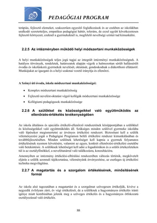 PEDAGÓGIAI PROGRAM
88
terápiás, fejlesztő elemeket, szakszerűen egyesítő foglalkozások és az ezekben az iskolákban
uralkodó szeretetteljes, empatikus pedagógiai háttér, toleráns, de ezzel együtt következetesen
fejlesztő környezet, ezeknél a gyermekeknél is, megfelelő neveltségi szintet tud kimunkálni.
2.2.5 Az intézményben működő helyi módszertani munkaközösségek
A helyi munkaközösségek teljes jogú tagjai az integrált intézményi munkaközösségnek. A
hatályos törvények, rendeletek, határozatok alapján végzik a halmozottan sérült hallássérült
óvodás és iskoláskorú gyermekek nevelését, oktatását, gondoskodnak a diákotthoni ellátásról.
Munkájukat az igazgató és a helyi szakmai vezető irányítja és ellenőrzi.
A Szőnyi úti óvoda, iskola módszertani munkaközösségei:
 Komplex módszertani munkaközösség
 Fejlesztő nevelést-oktatást végző kollégák módszertani munkaközössége
 Kollégiumi pedagógusok munkaközössége
2.2.6 A szülőkkel és közösségeikkel való együttműködés az
ellenőrzés-értékelés tevékenységében
Az iskola általános és speciális értékelő-ellenőrző rendszerének középpontjában a szülőkkel
és közösségeikkel való együttműködés áll. Szükséges minden szülővel gyermeke iskolába
való lépésekor megismertetni az érvényes értékelési rendszert. Biztosítani kell a szülők
véleményezési jogát a Pedagógiai Programon belüli értékelési rendszer kimunkálásában és
továbbfejlesztésében. Minden szülőnek lehetőséget kell kapnia a gyermek folyamatos
értékelésének nyomon követésére, valamint az egyes, konkrét ellenőrzési-értékelési esetekbe
való betekintésre. A szülőknek lehetőséget kell adni a fogadóórákon és a szülői értekezleteken
túl is az osztályfőnökkel, a nevelőtanárral való találkozásra, konzultációra.
Amennyiben az intézmény értékelési-elbírálási rendszerében változás történik, megkövetelt
eljárás a szülők azonnali tájékoztatása, véleményünk érvényesítése, az esetleges új értékelési
technika megvilágítása.
2.2.7 A magatartás és a szorgalom értékelésének, minősítésének
formái
Az iskola alsó tagozatában a magatartást és a szorgalmat szövegesen értékeljük, kivéve a
negyedik évfolyam záró, év végi értékelését, de a szülőknek a hagyományos értékelés iránti
igénye miatt kombináltan jelenik meg a szöveges értékelés és a hagyományos ötfokozatú
osztályozással való értékelés.
 