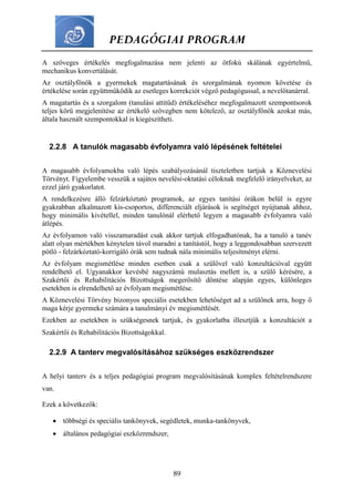 PEDAGÓGIAI PROGRAM
89
A szöveges értékelés megfogalmazása nem jelenti az ötfokú skálának egyértelmű,
mechanikus konvertálását.
Az osztályfőnök a gyermekek magatartásának és szorgalmának nyomon követése és
értékelése során együttműködik az esetleges korrekciót végző pedagógussal, a nevelőtanárral.
A magatartás és a szorgalom (tanulási attitűd) értékeléséhez megfogalmazott szempontsorok
teljes körű megjelenítése az értékelő szövegben nem kötelező, az osztályfőnök azokat más,
általa használt szempontokkal is kiegészítheti.
2.2.8 A tanulók magasabb évfolyamra való lépésének feltételei
A magasabb évfolyamokba való lépés szabályozásánál tiszteletben tartjuk a Köznevelési
Törvényt. Figyelembe vesszük a sajátos nevelési-oktatási céloknak megfelelő irányelveket, az
ezzel járó gyakorlatot.
A rendelkezésre álló felzárkóztató programok, az egyes tanítási órákon belül is egyre
gyakrabban alkalmazott kis-csoportos, differenciált eljárások is segítséget nyújtanak ahhoz,
hogy minimális kivétellel, minden tanulónál elérhető legyen a magasabb évfolyamra való
átlépés.
Az évfolyamon való visszamaradást csak akkor tartjuk elfogadhatónak, ha a tanuló a tanév
alatt olyan mértékben kénytelen távol maradni a tanítástól, hogy a leggondosabban szervezett
pótló - felzárkóztató-korrigáló órák sem tudnak nála minimális teljesítményt elérni.
Az évfolyam megismétlése minden esetben csak a szülővel való konzultációval együtt
rendelhető el. Ugyanakkor kevésbé nagyszámú mulasztás mellett is, a szülő kérésére, a
Szakértői és Rehabilitációs Bizottságok megerősítő döntése alapján egyes, különleges
esetekben is elrendelhető az évfolyam megismétlése.
A Köznevelési Törvény bizonyos speciális esetekben lehetőséget ad a szülőnek arra, hogy ő
maga kérje gyermeke számára a tanulmányi év megismétlését.
Ezekben az esetekben is szükségesnek tartjuk, és gyakorlatba illesztjük a konzultációt a
Szakértői és Rehabilitációs Bizottságokkal.
2.2.9 A tanterv megvalósításához szükséges eszközrendszer
A helyi tanterv és a teljes pedagógiai program megvalósításának komplex feltételrendszere
van.
Ezek a következők:
 többségi és speciális tankönyvek, segédletek, munka-tankönyvek,
 általános pedagógiai eszközrendszer,
 