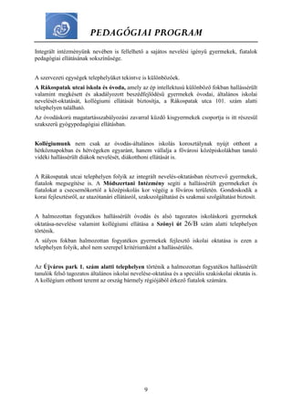 PEDAGÓGIAI PROGRAM
9
Integrált intézményünk nevében is fellelhető a sajátos nevelési igényű gyermekek, fiatalok
pedagógiai ellátásának sokszínűsége.
A szervezeti egységek telephelyüket tekintve is különbözőek.
A Rákospatak utcai iskola és óvoda, amely az ép intellektusú különböző fokban hallássérült
valamint megkésett és akadályozott beszédfejlődésű gyermekek óvodai, általános iskolai
nevelését-oktatását, kollégiumi ellátását biztosítja, a Rákospatak utca 101. szám alatti
telephelyen található.
Az óvodáskorú magatartásszabályozási zavarral küzdő kisgyermekek csoportja is itt részesül
szakszerű gyógypedagógiai ellátásban.
Kollégiumunk nem csak az óvodás-általános iskolás korosztálynak nyújt otthont a
hétköznapokban és hétvégeken egyaránt, hanem vállalja a fővárosi középiskolákban tanuló
vidéki hallássérült diákok nevelését, diákotthoni ellátását is.
A Rákospatak utcai telephelyen folyik az integrált nevelés-oktatásban résztvevő gyermekek,
fiatalok megsegítése is. A Módszertani Intézmény segíti a hallássérült gyermekeket és
fiatalokat a csecsemőkortól a középiskolás kor végéig a főváros területén. Gondoskodik a
korai fejlesztésről, az utazótanári ellátásról, szakszolgáltatást és szakmai szolgáltatást biztosít.
A halmozottan fogyatékos hallássérült óvodás és alsó tagozatos iskoláskorú gyermekek
oktatása-nevelése valamint kollégiumi ellátása a Szőnyi út 26/B szám alatti telephelyen
történik.
A súlyos fokban halmozottan fogyatékos gyermekek fejlesztő iskolai oktatása is ezen a
telephelyen folyik, ahol nem szerepel kritériumként a hallássérülés.
Az Újváros park 1. szám alatti telephelyen történik a halmozottan fogyatékos hallássérült
tanulók felső tagozatos általános iskolai nevelése-oktatása és a speciális szakiskolai oktatás is.
A kollégium otthont teremt az ország bármely régiójából érkező fiatalok számára.
 