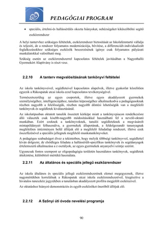 PEDAGÓGIAI PROGRAM
90
 speciális, értelmi-és hallássérülés okozta hiányokat, nehézségeket kiküszöbölni segítő
eszközrendszer
A helyi tantervhez szükséges feltételek, eszközrendszer biztosítását az Iskolafenntartó vállalja
és teljesíti, de a rendszer folyamatos modernizációja, bővítése, a differenciált-individualizált
foglalkozásokhoz szükséges eszközök beszerzésének igénye csak folyamatos pályázati
munkálatokkal valósítható meg.
Szükség esetén az eszközrendszerrel kapcsolatos feltételek javításában a Nagyothalló
Gyermekért Alapítvány is részt vesz.
2.2.10 A tanterv megvalósításának tankönyvi feltételei
Az iskola tankönyveivel, segédleteivel kapcsolatos alapelvek, illetve gyakorlat közelítően
egyezik a Rákospatak utcai iskola ezzel kapcsolatos tevékenységével.
Természetszerűleg az egyes csoportok, illetve egyes akadályozott gyermekek
személyiségéhez, intelligenciájához, tanulási képességéhez alkalmazkodva a pedagógusoknak
részben nagyobb a felelősségük, részben nagyobb döntési lehetőségük van a megfelelő
tankönyvek és segédletek kiválasztásánál.
Az iskolatípusban oktatott tanulók összetett kórképe miatt a tankönyvpiacon rendelkezésre
álló választék csak kisebb-nagyobb módosításokkal használható fel a nevelő-oktató
munkában. Ezért ezeknek a tankönyveknek, tanulói segédleteknek a megvásárolt
mintapéldányait felhasználva, a gyermekek állapotának, a feldolgozandó tananyagnak
megfelelően intézményen belül állítjuk elő a megfelelő feladatlap rendszert, illetve ezek
összefűzésével a speciális jellegnek megfelelő munkatankönyveket.
A pedagógus szabadságot élvez a tekintetben, hogy melyik többségi tankönyvvel, segédlettel
kíván dolgozni, de elsődleges feladata a hallássérült-specifikus tankönyvek és segédanyagok
értelemszerű alkalmazása a z osztályok, az egyes gyermekek anyanyelvi szintje szerint.
Ugyancsak fontos szempont az oligopedagógia területén használatos tankönyvek, segédletek
áttekintése, különböző mértékű használata.
2.2.11 Az általános és speciális jellegű eszközrendszer
Az iskola általános és speciális jellegű eszközrendszerének elemei megegyeznek, illetve
nagymértékben korrelálnak a Rákospatak utcai iskola eszközrendszerével, kiegészítve a
hivatalos taneszköz jegyzékben a tanulásban akadályozott profilra megjelölt eszközeivel.
Az oktatáshoz hiányzó demonstrációs és egyéb eszközöket önerőből állítjuk elő.
2.2.12 A Szőnyi úti óvoda nevelési programja
 