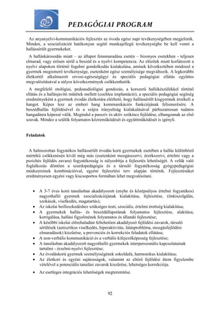 PEDAGÓGIAI PROGRAM
92
Az anyanyelvi-kommunikációs fejlesztés az óvoda egész napi tevékenységében megjelenik.
Minden, a szocializációt hatékonyan segítő munkajellegű tevékenységbe be kell vonni a
hallássérült gyermekeket.
A halláskárosodás miatt – az állapot fennmaradása esetén – bizonyos esetekben - teljesen
elmarad, vagy erősen sérül a beszéd és a nyelvi kompetencia. Az előzőek miatt korlátozott a
nyelvi alapokon történő fogalmi gondolkodás kialakulása, aminek következtében módosul a
gyermek megismerő tevékenysége, esetenként egész személyisége megváltozik. A legkorábbi
életkortól alkalmazott orvosi-egészségügyi és speciális pedagógiai ellátás együttes
megvalósításával a súlyos következmények csökkenthetők.
A megfelelő otológiai, pedoaudiológiai gondozás, a korszerű hallókészülékkel történő
ellátás és a hallásjavító műtétek mellett (cochlea implantáció), a speciális pedagógiai segítség
eredményeként a gyermek óvodás életkorára elérhető, hogy hallássérült kisgyermek érzékeli a
hangot. Képes lesz az emberi hang kommunikációs funkciójának felismerésére. A
beszédhallás fejlődésével és a szájra irányultság kialakulásával párhuzamosan tudatos
hangadásra képessé válik. Megindul a passzív és aktív szókincs fejlődése, elhangzanak az első
szavak. Mindez a szülők folyamatos közreműködését és együttműködését is igényli.
Feladatok
A halmozottan fogyatékos hallássérült óvodás korú gyermekek esetében a hallás különböző
mértékű csökkenésén kívül még más (esetenként mozgásszervi, érzékszervi, értelmi vagy a
pszichés fejlődés zavara) fogyatékosság is súlyosbítja a fejlesztés lehetőségét. A velük való
foglalkozás döntően a szurdopedagógia és a társuló fogyatékosság gyógypedagógiai
módszereinek kombinációival, egyéni fejlesztési terv alapján történik. Fejlesztésüket
eredményesen egyéni vagy kiscsoportos formában lehet megvalósítani.
 A 3-7 éves korú tanulásban akadályozott (enyhe és középsúlyos értelmi fogyatékos)
nagyothalló gyermek szocializációjának kialakítása, fejlesztése, (önkiszolgálás,
szokások, viselkedés, magatartás);
 Az iskolai beilleszkedéshez szükséges testi, szociális, értelmi érettség kialakítása;
 A gyermekek hallás- és beszédállapotának folyamatos fejlesztése, alakítása,
korrigálása, hallási figyelmének folyamatos és állandó fejlesztése;
 A későbbi iskolai előrehaladást feltehetően akadályozó fejlődési zavarok, társuló
sérülések (autisztikus viselkedés, hiperaktivitás, látásprobléma, mozgásfejlődési
elmaradások) kiszűrése, a prevenciós és korrekciós feladatok ellátása;
 A non-verbális kommunikáció és a verbális kifejezőképesség fejlesztése;
 A tanulásban akadályozott nagyothalló gyermekek interperszonális kapcsolatainak
tartalmi - érzelmi-nyelvi fejlesztése;
 Az óvodáskorú gyermek személyiségének sokoldalú, harmonikus kialakítása;
 Az életkori és egyéni sajátosságok, valamint az eltérő fejlődési ütem figyelembe
vételével a potenciális tanulási zavarok kiszűrése, lehetséges korrekciója.
 Az esetleges integrációs lehetőségek megteremtése.
 