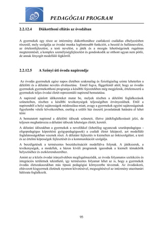 PEDAGÓGIAI PROGRAM
95
2.2.12.4 Diákotthoni ellátás az óvodában
A gyermekek egy része az intézmény diákotthonához csatlakozó családias elhelyezésben
részesül, mely szolgálja az óvodai munka legfontosabb funkcióit, a beszéd és hallásnevelést,
az értelemfejlesztést, a testi nevelést, a játék és a mozgás lehetőségeinek rugalmas
megteremtését, a komplex személyiségfejlesztést és gondoskodik az otthont ugyan nem pótló,
de annak lényegét modelláló légkörről.
2.2.12.5 A Szőnyi úti óvoda napirendje
Az óvodás gyermekek egész napos életében szakmailag és fiziológiailag szinte lehetetlen a
délelőtti és a délutáni nevelés elválasztása. Ennél fogva, függetlenül attól, hogy az óvodás
gyermekek gyermekotthoni programja a későbbi fejezetekben még megjelenik, értelemszerű a
gyermekek teljes óvodai életét reprezentáló napirend bemutatása.
A napirend ajánlott időkereteket mutat be, melyek részben a délelőtti foglalkozások
szüneteiben, részben a későbbi tevékenységek teljességében érvényesülnek. Ettől a
napirendtől a helyi sajátosságok módosulása miatt, avagy a gyermekek egyéni sajátosságainak
figyelembe vétele következtében, esetleg a szülői ház ésszerű javaslatának hatására el lehet
térni
A bemutatott napirend a délelőtti időszak szüneteit, illetve játékfoglalkozásait jelzi, de
teljesen meghatározza a délutáni időszak lehetséges életét, keretét.
A délutáni időszakban a gyermekek a nevelőkkel (lehetőleg ugyancsak szurdopedagógus -
oligopedagógus képesítésű gyógypedagógusok) a családi életet leképező, azt modelláló
foglalatosságokban vesznek részt. A délutáni fejlesztés is kiemelten az önkiszolgálást, a testi
és az értelmi képességek fejlesztését és a kommunikációt szolgálja.
A beszélgetések a természetes beszédszituációt modellálva folynak. A játékszerek, a
tevékenységek, a modellek, a házon kívüli programok igazodnak a kiemelt témakörök
helyszínéhez és eszközrendszeréhez.
Amint az a közös óvodai irányelvekben megfogalmazódik, az óvoda folyamatos szelekciós és
integrációs területnek tekinthető, így természetes folyamat lehet az is, hogy a gyermekek
óvodás életszakaszukban más típusú pedagógiai környezetbe távoznak. Az óvodáskorú,
eltávozott kisgyermek életének nyomon követésével, megsegítésével az intézmény utazótanári
hálózata foglalkozik.
 
