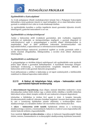 PEDAGÓGIAI PROGRAM
97
Együttműködés a Szakszolgálattal
Az óvoda pedagógusai állandó munkakapcsolatot tartanak fenn a Pedagógiai Szakszolgálat
hálózatában a korai gondozást irányító és végző kollegákkal, sőt az ottani hálózathoz tartozó
gyermek is családjával részt vehet az óvoda mindennapi életében.
Az együttműködés keretében a cochlea impaltáción átesett gyermekek fejlesztési elveiről,
lehetőségeiről, gyakorlati tanácsadásról is szó van.
Együttműködés az iskolapszichológussal
Azokat a halmozottan sérült óvodáskorú gyermekeket, akik viselkedési, magatartási
problémái ezt indokolják, az iskolapszichológus megfigyeli, a gyermek állapotáról írt
szakvéleményével segíti a gyógypedagógust a pszichés állapot feltérképezésében és
megértésében. Segít az adott problémára szakosodott társintézményekkel való
kapcsolatfelvételben, a tapasztalatcsere és információszerzés kialakításában.
Az iskolapszichológus tanácsaival, javaslataival segítheti az óvodás gyermekek szüleit a
sérülés tényének elfogadásában, feldolgozásában, a nevelési elvek otthoni alkalmazási
lehetőségeiben.
Együttműködés az audiológussal
A gyógypedagógus az iskolában dolgozó audiológussal való együttműködés során igyekszik
pontos képet alkotni a gyermekek hallásállapotáról. A kiemelkedő fontosságú otológiai-
audiológiai tevékenység, a beszéd-audiometriás vizsgálatok támpontot adhatnak a
halmozottan sérült óvodás gyermek fejlesztési programjához.
Ezzel párhuzamosan a szülőket is tájékoztatja az ott kapott eredményekről, a hallókészülék
rendeléssel és ellátással kapcsolatos tudnivalókról.
2.2.13 A Szőnyi úti telephelyen folyó, súlyos - halmozottan sérült
gyermekeket fejlesztő tevékenység
A súlyos-halmozott fogyatékosság olyan állapot, melynek hátterében rendszerint a korai
életszakaszban (méhen belüli életben vagy a születés körül), ritkábban a későbbi életkorban
bekövetkező súlyos, átható, komplex sérülés áll, ami rendszerint a központi idegrendszert
(elsősorban a fejlődésben és érésben lévő agyat) is érinti. A komplex károsodás
következményeként rendkívül változatos formában megjelenő, összetett tünet-együttes alakul
ki, ami a személyiség fejlődésében jelentős eltéréseket, a tevékenységben súlyos
akadályozottságot, és a társadalmi életben való részvételben súlyos hátrányokat okoz.
A súlyos - halmozottan sérült tanulók fejlődésének eltérése és a tevékenység
akadályozottsága a motoros, a kommunikációs funkciók és e kettővel szoros kapcsolatban álló
értelmi funkciók területén a legszembetűnőbb.
Ezen tanulóink fejlesztő nevelése-oktatása a súlyos és halmozott fogyatékosságból fakadó
értelmi, motoros, kommunikációs és tevékenységbeli akadályozottság enyhítésére koncentrál.
 