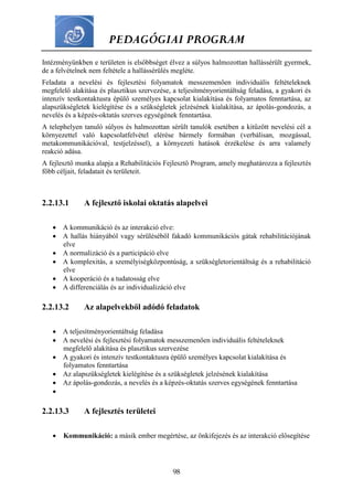 PEDAGÓGIAI PROGRAM
98
Intézményünkben e területen is elsőbbséget élvez a súlyos halmozottan hallássérült gyermek,
de a felvételnek nem feltétele a hallássérülés megléte.
Feladata a nevelési és fejlesztési folyamatok messzemenően individuális feltételeknek
megfelelő alakítása és plasztikus szervezése, a teljesítményorientáltság feladása, a gyakori és
intenzív testkontaktusra épülő személyes kapcsolat kialakítása és folyamatos fenntartása, az
alapszükségletek kielégítése és a szükségletek jelzésének kialakítása, az ápolás-gondozás, a
nevelés és a képzés-oktatás szerves egységének fenntartása.
A telephelyen tanuló súlyos és halmozottan sérült tanulók esetében a kitűzött nevelési cél a
környezettel való kapcsolatfelvétel elérése bármely formában (verbálisan, mozgással,
metakommunikációval, testjelzéssel), a környezeti hatások érzékelése és arra valamely
reakció adása.
A fejlesztő munka alapja a Rehabilitációs Fejlesztő Program, amely meghatározza a fejlesztés
főbb céljait, feladatait és területeit.
2.2.13.1 A fejlesztő iskolai oktatás alapelvei
 A kommunikáció és az interakció elve:
 A hallás hiányából vagy sérüléséből fakadó kommunikációs gátak rehabilitációjának
elve
 A normalizáció és a participáció elve
 A komplexitás, a személyiségközpontúság, a szükségletorientáltság és a rehabilitáció
elve
 A kooperáció és a tudatosság elve
 A differenciálás és az individualizáció elve
2.2.13.2 Az alapelvekből adódó feladatok
 A teljesítményorientáltság feladása
 A nevelési és fejlesztési folyamatok messzemenően individuális feltételeknek
megfelelő alakítása és plasztikus szervezése
 A gyakori és intenzív testkontaktusra épülő személyes kapcsolat kialakítása és
folyamatos fenntartása
 Az alapszükségletek kielégítése és a szükségletek jelzésének kialakítása
 Az ápolás-gondozás, a nevelés és a képzés-oktatás szerves egységének fenntartása

2.2.13.3 A fejlesztés területei
 Kommunikáció: a másik ember megértése, az önkifejezés és az interakció elősegítése
 