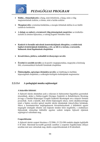 PEDAGÓGIAI PROGRAM
99
 Hallás-, ritmusfejlesztés: a hang, mint örömforrás, a hang, mint a világ
megismerésének eszköze, a ritmus, mint a lazítás eszköze
 Mozgásnevelés: a testséma kialakítása, a mozgás örömének átélése és az önálló
cselekvés ösztönzése
 A dologi, az emberi, a természeti világ jelenségeinek megértése: az érzékelés-
észlelés és értelem fejlesztése, a valóság kognitív birtokba vétele
 Konkrét és formális műveletek konstrukciójának elősegítése, a cselekvések
logikai struktúrájának kialakítása, a tér, az idő és a tartam, a sorozatok,
halmazok elemi fogalmainak elsajátítása
 Kreativitásra, játékra, szabadidő tevékenységre nevelés
 Érzelmi és szociális nevelés: az én pozitív megtapasztalása, megnyitás a közösség
felé, a kommunikáció kulturált formáinak elsajátítása
 Önkiszolgálás, egészséges életmódra nevelés: az önállóság és önellátás
képességének elsajátítása, a szükséglet-kielégítés kultúrájának megismerése
2.2.13.4 A pedagógiai munka sajátosságai
A bekerülés feltételei:
A fejlesztő iskolai oktatásban azok a súlyosan és halmozottan fogyatékos gyermekek
részesülnek, akiket a Hallásvizsgáló Országos Szakértői és Rehabilitációs Bizottság
és/vagy a Tanulási Képességet Vizsgáló Szakértői Bizottságok erre a képzési formára
javasolnak. Azok a tanulók, akik értelmi képességeik súlyos, tartós akadályozottsága
miatt a Sajátos nevelési igényű tanulók iskolai oktatásának irányelvében leírtaknak,
illetve a kerettantervben megfogalmazott követelményeknek a különböző egyéni
megsegítő stratégiák ellenére sem képesek minden téren megfelelni, s eredményes
fejlesztésük elsősorban különféle egyénre szabott terápiás fejlesztő eljárások
segítségével valósítható meg.
Csoportlétszám
A fejlesztő iskolai csoport létszáma a 22/2006. (V.22) OM rendelet alapján legfeljebb
6 fő lehet. Háromnál kevesebb gyermek esetében a csoportos foglalkoztatás előnyei
azonban már nem valósulnak meg, ideális csoportlétszámnak öt fő tekinthető.
 