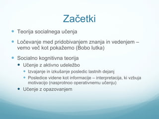 Začetki Teorija socialnega učenja Ločevanje med pridobivanjem znanja in vedenjem – vemo več kot pokažemo (Bobo lutka) Socialno kognitivna teorija Učenje z aktivno udeležbo Izvajanje in izkušanje posledic lastnih dejanj Posledice videne kot informacije – interpretacija, ki vzbuja motivacijo (nasprotnoo operativnemu učenju) Učenje z opazovanjem 