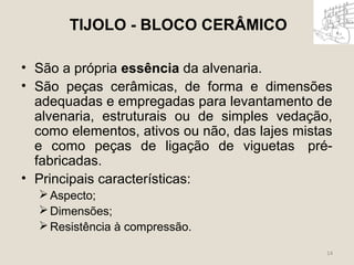TIJOLO - BLOCO CERÂMICO 
• São a própria essência da alvenaria. 
• São peças cerâmicas, de forma e dimensões 
adequadas e empregadas para levantamento de 
alvenaria, estruturais ou de simples vedação, 
como elementos, ativos ou não, das lajes mistas 
e como peças de ligação de viguetas pré-fabricadas. 
• Principais características: 
14 
Aspecto; 
Dimensões; 
Resistência à compressão. 
 