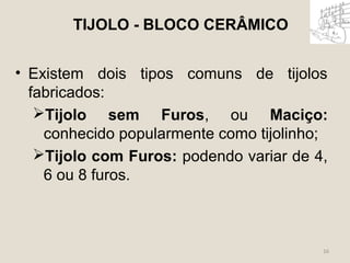 • Existem dois tipos comuns de tijolos 
fabricados: 
Tijolo sem Furos, ou Maciço: 
conhecido popularmente como tijolinho; 
Tijolo com Furos: podendo variar de 4, 
6 ou 8 furos. 
16 
TIJOLO - BLOCO CERÂMICO 
 