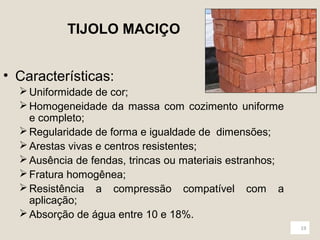 19 
TIJOLO MACIÇO 
• Características: 
Uniformidade de cor; 
Homogeneidade da massa com cozimento uniforme 
e completo; 
Regularidade de forma e igualdade de dimensões; 
Arestas vivas e centros resistentes; 
Ausência de fendas, trincas ou materiais estranhos; 
Fratura homogênea; 
Resistência a compressão compatível com a 
aplicação; 
Absorção de água entre 10 e 18%. 
 