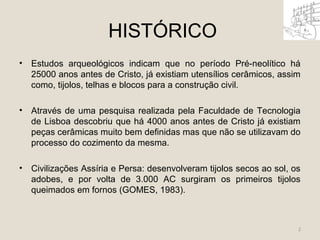 HISTÓRICO 
• Estudos arqueológicos indicam que no período Pré-neolítico há 
25000 anos antes de Cristo, já existiam utensílios cerâmicos, assim 
como, tijolos, telhas e blocos para a construção civil. 
• Através de uma pesquisa realizada pela Faculdade de Tecnologia 
de Lisboa descobriu que há 4000 anos antes de Cristo já existiam 
peças cerâmicas muito bem definidas mas que não se utilizavam do 
processo do cozimento da mesma. 
• Civilizações Assíria e Persa: desenvolveram tijolos secos ao sol, os 
adobes, e por volta de 3.000 AC surgiram os primeiros tijolos 
queimados em fornos (GOMES, 1983). 
2 
 