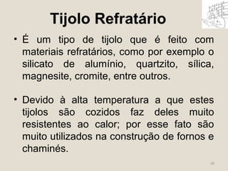 20 
Tijolo Refratário 
• É um tipo de tijolo que é feito com 
materiais refratários, como por exemplo o 
silicato de alumínio, quartzito, sílica, 
magnesite, cromite, entre outros. 
• Devido à alta temperatura a que estes 
tijolos são cozidos faz deles muito 
resistentes ao calor; por esse fato são 
muito utilizados na construção de fornos e 
chaminés. 
 