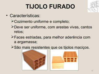 22 
TIJOLO FURADO 
• Características: 
Cozimento uniforme e completo; 
Deve ser uniforme, com arestas vivas, cantos 
retos; 
Faces estriadas, para melhor aderência com 
a argamassa; 
São mais resistentes que os tijolos maciços. 
 