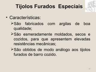 23 
Tijolos Furados Especiais 
• Características: 
São fabricados com argilas de boa 
qualidade; 
São esmeradamente moldados, secos e 
cozidos, para que apresentem elevadas 
resistências mecânicas; 
São obtidos de modo análogo aos tijolos 
furados de barro cozido. 
 