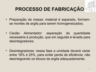 PROCESSO DE FABRICAÇÃO 
• Preparação da massa: material é separado, formam-se 
montes de argila para serem homogeneizados; 
• Caixão Alimentador: separação da quantidade 
necessária à produção, que em seguida é levada para 
desintegradores; 
• Desintegradores: nessa fase a umidade deverá variar 
entre 16% e 25%, para evitar perda de eficiência, não 
desintegrando os blocos de argila adequadamente; 
27 
 