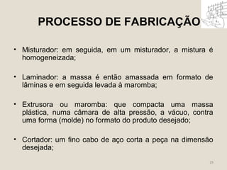 PROCESSO DE FABRICAÇÃO 
• Misturador: em seguida, em um misturador, a mistura é 
homogeneizada; 
• Laminador: a massa é então amassada em formato de 
lâminas e em seguida levada à maromba; 
• Extrusora ou maromba: que compacta uma massa 
plástica, numa câmara de alta pressão, a vácuo, contra 
uma forma (molde) no formato do produto desejado; 
• Cortador: um fino cabo de aço corta a peça na dimensão 
desejada; 
29 
 