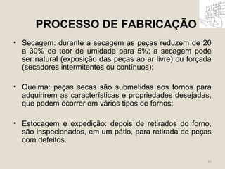 PROCESSO DE FABRICAÇÃO 
• Secagem: durante a secagem as peças reduzem de 20 
a 30% de teor de umidade para 5%; a secagem pode 
ser natural (exposição das peças ao ar livre) ou forçada 
(secadores intermitentes ou contínuos); 
• Queima: peças secas são submetidas aos fornos para 
adquirirem as características e propriedades desejadas, 
que podem ocorrer em vários tipos de fornos; 
• Estocagem e expedição: depois de retirados do forno, 
são inspecionados, em um pátio, para retirada de peças 
com defeitos. 
31 
 