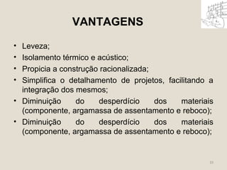 VANTAGENS 
• Leveza; 
• Isolamento térmico e acústico; 
• Propicia a construção racionalizada; 
• Simplifica o detalhamento de projetos, facilitando a 
integração dos mesmos; 
• Diminuição do desperdício dos materiais 
(componente, argamassa de assentamento e reboco); 
• Diminuição do desperdício dos materiais 
(componente, argamassa de assentamento e reboco); 
33 
 