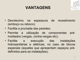 VANTAGENS 
• Decréscimo na espessura de revestimento 
(emboço ou reboco); 
• Facilita a prumada das paredes; 
• Permite a utilização de componentes pré-moldados 
(vergas, contra-vergas etc); 
• Facilita a execução das instalações 
hidrosanitárias e elétricas, no caso de blocos 
especiais (aqueles que apresentam espaços pré-definidos 
para as instalações); 
34 
 