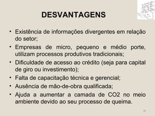 DESVANTAGENS 
• Existência de informações divergentes em relação 
do setor; 
• Empresas de micro, pequeno e médio porte, 
utilizam processos produtivos tradicionais; 
• Dificuldade de acesso ao crédito (seja para capital 
de giro ou investimento); 
• Falta de capacitação técnica e gerencial; 
• Ausência de mão-de-obra qualificada; 
• Ajuda a aumentar a camada de CO2 no meio 
ambiente devido ao seu processo de queima. 
36 
 