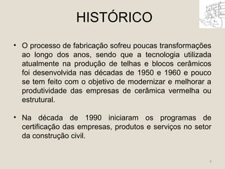 HISTÓRICO 
• O processo de fabricação sofreu poucas transformações 
ao longo dos anos, sendo que a tecnologia utilizada 
atualmente na produção de telhas e blocos cerâmicos 
foi desenvolvida nas décadas de 1950 e 1960 e pouco 
se tem feito com o objetivo de modernizar e melhorar a 
produtividade das empresas de cerâmica vermelha ou 
estrutural. 
• Na década de 1990 iniciaram os programas de 
certificação das empresas, produtos e serviços no setor 
da construção civil. 
4 
 