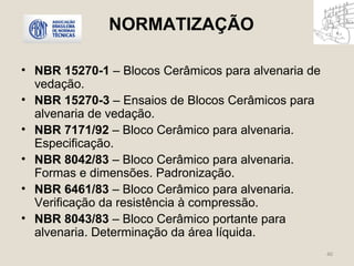 NORMATIZAÇÃO 
• NBR 15270-1 – Blocos Cerâmicos para alvenaria de 
vedação. 
• NBR 15270-3 – Ensaios de Blocos Cerâmicos para 
alvenaria de vedação. 
• NBR 7171/92 – Bloco Cerâmico para alvenaria. 
Especificação. 
• NBR 8042/83 – Bloco Cerâmico para alvenaria. 
Formas e dimensões. Padronização. 
• NBR 6461/83 – Bloco Cerâmico para alvenaria. 
Verificação da resistência à compressão. 
• NBR 8043/83 – Bloco Cerâmico portante para 
alvenaria. Determinação da área líquida. 
40 
 