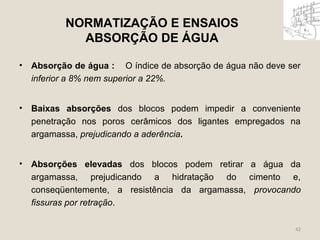NORMATIZAÇÃO E ENSAIOS 
ABSORÇÃO DE ÁGUA 
• Absorção de água : O índice de absorção de água não deve ser 
inferior a 8% nem superior a 22%. 
• Baixas absorções dos blocos podem impedir a conveniente 
penetração nos poros cerâmicos dos ligantes empregados na 
argamassa, prejudicando a aderência. 
• Absorções elevadas dos blocos podem retirar a água da 
argamassa, prejudicando a hidratação do cimento e, 
conseqüentemente, a resistência da argamassa, provocando 
fissuras por retração. 
42 
