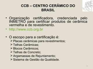 CCB – CENTRO CERÂMICO DO 
BRASIL 
• Organização certificadora, credenciada pelo 
INMETRO para certificar produtos de cerâmica 
vermelha e de revestimento. 
• http://www.ccb.org.br 
• O escopo para a certificação é: 
Placas cerâmicas para revestimentos; 
Telhas Cerâmicas; 
Blocos Cerâmicos; 
Telhas de Concreto; 
Argamassas de Rejuntamento; 
Sistema de Gestão da Qualidade. 
5 
 