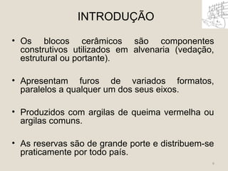 INTRODUÇÃO 
• Os blocos cerâmicos são componentes 
construtivos utilizados em alvenaria (vedação, 
estrutural ou portante). 
• Apresentam furos de variados formatos, 
paralelos a qualquer um dos seus eixos. 
• Produzidos com argilas de queima vermelha ou 
argilas comuns. 
• As reservas são de grande porte e distribuem-se 
praticamente por todo país. 
6 
 