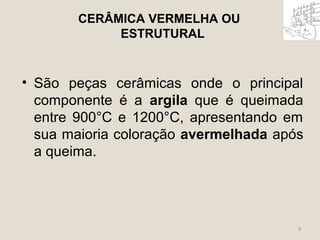 CERÂMICA VERMELHA OU 
ESTRUTURAL 
• São peças cerâmicas onde o principal 
componente é a argila que é queimada 
entre 900°C e 1200°C, apresentando em 
sua maioria coloração avermelhada após 
a queima. 
9 
 