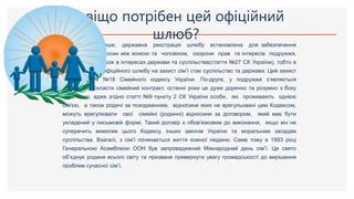 По-перше, державна реєстрація шлюбу встановлена для забезпечення
стабільності відносин між жінкою та чоловіком, охорони прав та інтересів подружжя,
їхніх дітей, а також в інтересах держави та суспільства(стаття №27 СК України), тобто в
разі укладання офіційного шлюбу на захист сім’ї стає суспільство та держава. Цей захист
надає стаття №18 Сімейного кодексу України. По-друге, у подружжя з’являється
можливість скласти сімейний контракт, останні роки це дуже доречно та розумно з боку
наречених, адже згідно статті №9 пункту 2 СК України особи, які проживають однією
сім'єю, а також родичі за походженням, відносини яких не врегульовані цим Кодексом,
можуть врегулювати свої сімейні (родинні) відносини за договором, який має бути
укладений у письмовій формі. Такий договір є обов'язковим до виконання, якщо він не
суперечить вимогам цього Кодексу, інших законів України та моральним засадам
суспільства. Взагалі, з сім’ї починається життя кожної людини. Саме тому в 1993 році
Генеральною Асамблеєю ООН був запроваджений Міжнародний день сім’ї. Це свято
об’єднує родини всього світу та призване привернути увагу громадськості до вирішення
проблем сучасної сім’ї.
Навіщо потрібен цей офіційний
шлюб?
 