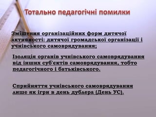 Змішення організаційних форм дитячої 
активності: дитячої громадської організації і 
учнівського самоврядування; 
Ізоляція органів учнівського самоврядування 
від інших суб'єктів самоврядування, тобто 
педагогічного і батьківського. 
Сприйняття учнівського самоврядування 
лише як ігри в день дублера (День УС). 
 