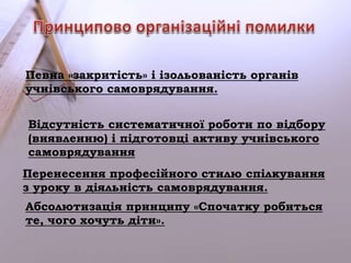 Певна «закритість» і ізольованість органів 
учнівського самоврядування. 
Відсутність систематичної роботи по відбору 
(виявленню) і підготовці активу учнівського 
самоврядування 
Перенесення професійного стилю спілкування 
з уроку в діяльність самоврядування. 
Абсолютизація принципу «Спочатку робиться 
те, чого хочуть діти». 
 