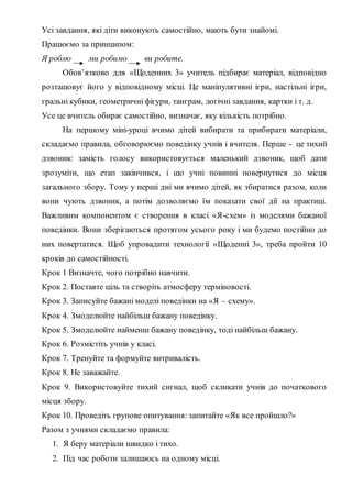 Усі завдання, які діти виконують самостійно, мають бути знайомі.
Працюємо за принципом:
Я роблю ми робимо ви робите.
Обов’язково для «Щоденних 3» учитель підбирає матеріал, відповідно
розташовує його у відповідному місці. Це маніпулятивні ігри, настільні ігри,
гральні кубики, геометричні фігури, танграм, логічні завдання, картки і т. д.
Усе це вчитель обирає самостійно, визначає, яку кількість потрібно.
На першому міні-уроці вчимо дітей вибирати та прибирати матеріали,
складаємо правила, обговорюємо поведінку учнів і вчителя. Перше - це тихий
дзвоник: замість голосу використовується маленький дзвоник, щоб дати
зрозуміти, що етап закінчився, і що учні повинні повернутися до місця
загального збору. Тому у перші дні ми вчимо дітей, як збиратися разом, коли
вони чують дзвоник, а потім дозволяємо їм показати свої дії на практиці.
Важливим компонентом є створення в класі «Я-схем» із моделями бажаної
поведінки. Вони зберігаються протягом усього року і ми будемо постійно до
них повертатися. Щоб упровадити технології «Щоденні 3», треба пройти 10
кроків до самостійності.
Крок 1 Визначте, чого потрібно навчити.
Крок 2. Поставте ціль та створіть атмосферу терміновості.
Крок 3. Записуйте бажані моделі поведінки на «Я – схему».
Крок 4. Змоделюйте найбільш бажану поведінку.
Крок 5. Змоделюйте найменш бажану поведінку, тоді найбільш бажану.
Крок 6. Розмістіть учнів у класі.
Крок 7. Тренуйте та формуйте витривалість.
Крок 8. Не заважайте.
Крок 9. Використовуйте тихий сигнал, щоб скликати учнів до початкового
місця збору.
Крок 10. Проведіть групове опитування: запитайте «Як все пройшло?»
Разом з учнями складаємо правила:
1. Я беру матеріали швидко і тихо.
2. Під час роботи залишаюсь на одному місці.
 
