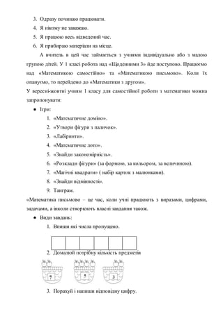 3. Одразу починаю працювати.
4. Я нікому не заважаю.
5. Я працюю весь відведений час.
6. Я прибираю матеріали на місце.
А вчитель в цей час займається з учнями індивідуально або з малою
групою дітей. У 1 класі робота над «Щоденними 3» йде поступово. Працюємо
над «Математикою самостійно» та «Математикою письмово». Коли їх
опануємо, то перейдемо до «Математики з другом».
У вересні-жовтні учням 1 класу для самостійної роботи з математики можна
запропонувати:
● Ігри:
1. «Математичне доміно».
2. «Утвори фігури з паличок».
3. «Лабіринти».
4. «Математичне лото».
5. «Знайди закономірність».
6. «Розклади фігури» (за формою, за кольором, за величиною).
7. «Магічні квадрати» ( набір карток з малюнками).
8. «Знайди відмінності».
9. Танграм.
«Математика письмово – це час, коли учні працюють з виразами, цифрами,
задачами, а інколи створюють власні завдання також.
● Види завдань:
1. Впиши які числа пропущено.
1 3 4 6
2. Домалюй потрібну кількість предметів
3. Порахуй і напиши відповідну цифру.
 