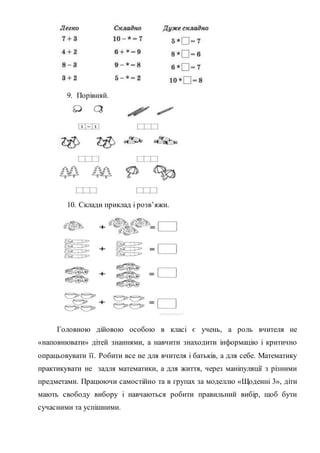 9. Порівняй.
10. Склади приклад і розв’яжи.
Головною дійовою особою в класі є учень, а роль вчителя не
«наповнювати» дітей знаннями, а навчити знаходити інформацію і критично
опрацьовувати її. Робити все не для вчителя і батьків, а для себе. Математику
практикувати не задля математики, а для життя, через маніпуляції з різними
предметами. Працюючи самостійно та в групах за моделлю «Щоденні 3», діти
мають свободу вибору і навчаються робити правильний вибір, щоб бути
сучасними та успішними.
 