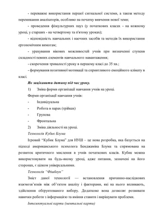 - переважне використання першої сигнальної системи, а також методу
перемикання аналізаторів, особливо на початку вивчення нової теми;
- проведення фізкультурних пауз (у початкових класах - на кожному
уроці, у старших - на четвертому та п'ятому уроках);
- відповідність навчальних і наочних засобів та методів їх використання
ергономічним вимогам;
- урахування вікових можливостей учнів при визначенні ступеня
складності певних елементів навчального навантаження;
- скорочення тривалості уроку в першому класі до 35 хв.;
- формування позитивної мотивації та сприятливого емоційного клімату в
класі.
Як зацікавити дитину під час уроку.
1) Зміна форми організації навчання учнів на уроці.
Форми організації навчання учнів:
- Індивідуальна
- Робота в парах (трійках)
- Групова
- Фронтальна
2) Зміна діяльності на уроці.
Технологія Кубик Блума
Ігровий “Кубик Блума” для НУШ – це нова розробка, яка базується на
підході американського психолога Бенджаміна Блума та спрямована на
розвиток критичного мислення в учнів початкових класів. Кубик можна
використовувати на будь-якому уроці, адже питання, зазначені на його
сторонах, є цілком універсальними.
Технологія “Фішбоун”
Зміст даної технології — встановлення причинно-наслідкових
взаємозв’язків між об’єктом аналізу і факторами, які на нього впливають,
здійснення обґрунтованого вибору. Додатково вона дозволяє розвивати
навички роботи з інформацією та вміння ставити і вирішувати проблеми.
Інтелектуальні карти (ментальні карти)
 