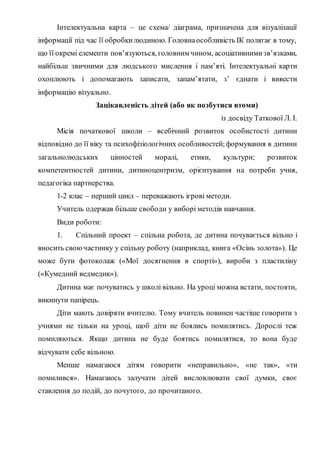Інтелектуальна карта – це схема/ діаграма, призначена для візуалізації
інформації під час її обробкилюдиною. Головнаособливість ІК полягає в тому,
що її окремі елементи пов’язуються, головним чином, асоціативнимизв’язками,
найбільш звичними для людського мислення і пам’яті. Інтелектуальні карти
охоплюють і допомагають записати, запам’ятати, з’ єднати і вивести
інформацію візуально.
Зацікавленість дітей (або як позбутися втоми)
із досвіду Таткової Л. І.
Місія початкової школи – всебічний розвиток особистості дитини
відповідно до її віку та психофізіологічних особливостей;формування в дитини
загальнолюдських цінностей моралі, етики, культури; розвиток
компетентностей дитини, дитиноцентризм, орієнтування на потреби учня,
педагогіка партнерства.
1-2 клас – перший цикл – переважають ігрові методи.
Учитель одержав більше свободи у виборі методів навчання.
Види роботи:
1. Спільний проект – спільна робота, де дитина почувається вільно і
вносить своючастинку у спільну роботу (наприклад, книга «Осінь золота»). Це
може бути фотоколаж («Мої досягнення в спорті»), вироби з пластиліну
(«Кумедний ведмедик»).
Дитина має почуватись у школі вільно. На уроці можна встати, постояти,
викинути папірець.
Діти мають довіряти вчителю. Тому вчитель повинен частіше говорити з
учнями не тільки на уроці, щоб діти не боялись помилятись. Дорослі теж
помиляються. Якщо дитина не буде боятись помилятися, то вона буде
відчувати себе вільною.
Менше намагаюся дітям говорити «неправильно», «не так», «ти
помилився». Намагаюсь залучати дітей висловлювати свої думки, своє
ставлення до подій, до почутого, до прочитаного.
 