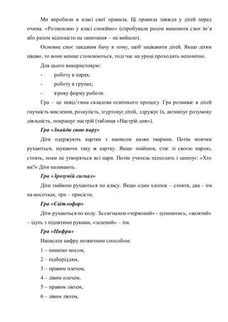 Ми виробили в класі свої правила. Ці правила завжди у дітей перед
очима. «Розмовляю у класі спокійно» (спробували разом вимовити своє ім’я
або разом відповісти на запитання – не вийшло).
Основне своє завдання бачу в тому, щоб зацікавити дітей. Якщо дітям
цікаво, то вони менше стомлюються, тоді час на уроці проходить непомітно.
Для цього використовую:
- роботу в парах;
- роботу в групах;
- ігрову форму роботи.
Гра – це невід’ємна складова освітнього процесу. Гра розвиває в дітей
гнучкість мислення, розкутість, згуртовує дітей, здружує їх, активізує розумову
діяльність, покращує настрій (таблиця «Настрій дня»).
Гра «Знайди свою пару»
Діти одержують картки з написом назви тварини. Потім мовчки
рухаються, шукаючи таку ж картку. Якщо знайшов, стає зі своєю парою,
стоять, поки не утворяться всі пари. Потім учитель підходить і запитує: «Хто
ви?» Діти називають.
Гра «Зрозумій сигнал»
Діти змійкою рухаються по класу. Якщо один хлопок – стояти, два – іти
на носочках, три – присісти.
Гра «Світлофор»
Діти рухаються по колу. За сигналом «червоний» - зупинитись, «жовтий»
– ідуть з піднятими руками, «зелений» – іти.
Гра «Цифри»
Написати цифру незвичним способом:
1 – пишемо носом,
2 – підборіддям,
3 – правим плечем,
4 – лівим плечем,
5 – правим ліктем,
6 – лівим ліктем,
 