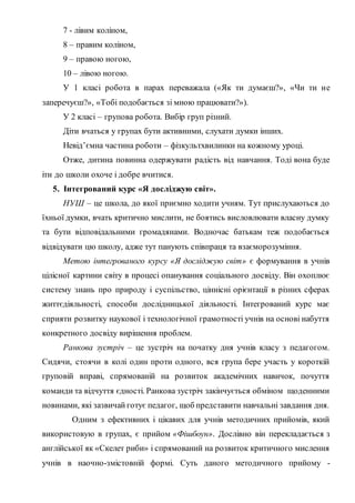 7 - лівим коліном,
8 – правим коліном,
9 – правою ногою,
10 – лівою ногою.
У 1 класі робота в парах переважала («Як ти думаєш?», «Чи ти не
заперечуєш?», «Тобі подобається зі мною працювати?»).
У 2 класі – групова робота. Вибір груп різний.
Діти вчаться у групах бути активними, слухати думки інших.
Невід’ємна частина роботи – фізкультхвилинки на кожному уроці.
Отже, дитина повинна одержувати радість від навчання. Тоді вона буде
іти до школи охоче і добре вчитися.
5. Інтегрований курс «Я досліджую світ».
НУШ – це школа, до якої приємно ходити учням. Тут прислухаються до
їхньої думки, вчать критично мислити, не боятись висловлювати власну думку
та бути відповідальними громадянами. Водночас батькам теж подобається
відвідувати цю школу, адже тут панують співпраця та взаєморозуміння.
Метою інтегрованого курсу «Я досліджую світ» є формування в учнів
цілісної картини світу в процесі опанування соціального досвіду. Він охоплює
систему знань про природу і суспільство, ціннісні орієнтації в різних сферах
життєдіяльності, способи дослідницької діяльності. Інтегрований курс має
сприяти розвитку наукової і технологічної грамотності учнів на основі набуття
конкретного досвіду вирішення проблем.
Ранкова зустріч – це зустріч на початку дня учнів класу з педагогом.
Сидячи, стоячи в колі один проти одного, вся група бере участь у короткій
груповій вправі, спрямованій на розвиток академічних навичок, почуття
команди та відчуття єдності. Ранкова зустріч закінчується обміном щоденними
новинами, які зазвичай готує педагог, щоб представити навчальні завдання дня.
Одним з ефективних і цікавих для учнів методичних прийомів, який
використовую в групах, є прийом «Фішбоун». Дослівно він перекладається з
англійської як «Скелет риби» і спрямований на розвиток критичного мислення
учнів в наочно-змістовній формі. Суть даного методичного прийому -
 