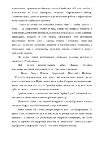 встановлення причинно-наслідкових взаємозв'язків між об'єктом аналізу і
впливаючими на нього факторами, вчинення обґрунтованого вибору.
Додатково метод дозволяє розвивати в учнів навички роботи з інформацією і
вміння ставити і вирішувати проблеми.
Лепбук (з англійської «наколінна книга»: «lap» — коліна, «book» —
книга) —це інтерактивна тематична тека, саморобна паперова книжечка з
кишеньками, дверцятами, віконцями, рухливими деталями, які можна діставати,
перекладати, складати на свій розсуд. Прикінцевий етап самостійної
дослідницької роботи учня / учениці, студента / студентки. Такий вид
діяльності допоможе поглибити, закріпити й систематизувати інформацію, а
розглядання теки в подальшому дозволить швидко освіжити в пам'яті
необхідний матеріал.
Ще одним новим інтерактивним прийомом розвитку критичного
мислення є «Кубик Блума».
Щоб почати використовувати кубик «Блума» потрібно
виготовити звичайний паперовий куб, на гранях якого написано:
• Назви.• Чому.• Поясни.• Запропонуй.• Придумай.• Поділися.
Спочатку формулюється тема уроку, яка визначає коло питань, на які
доведеться відповідати. Потім учитель кидає кубик. Сторона, яка випала вкаже:
якого типу питання слід задати. Зручніше орієнтуватися по слову на стороні
кубика - з нього і повинно починатися питання.
Прийом розвитку критичного мислення "Кубик Блума" унікальний тим,
що дозволяє формулювати питання різного характеру.
Ментальні карти – це зручний інструмент для відображення процесу
мислення і структуризації інформації у візуальній формі.
Таким чином, МК можна використовувати, щоб “застенографувати” ті
думки і ідеї, які проносяться в голові, коли ви роздумуєте над яким-небудь
завданням. І навпаки, МК дозволяють так оформити інформацію, що мозок
легко її сприйме, бо інформація записана на “мові мозку”. Ментальні карти
відображають природний спосіб мислення людського мозку.
 